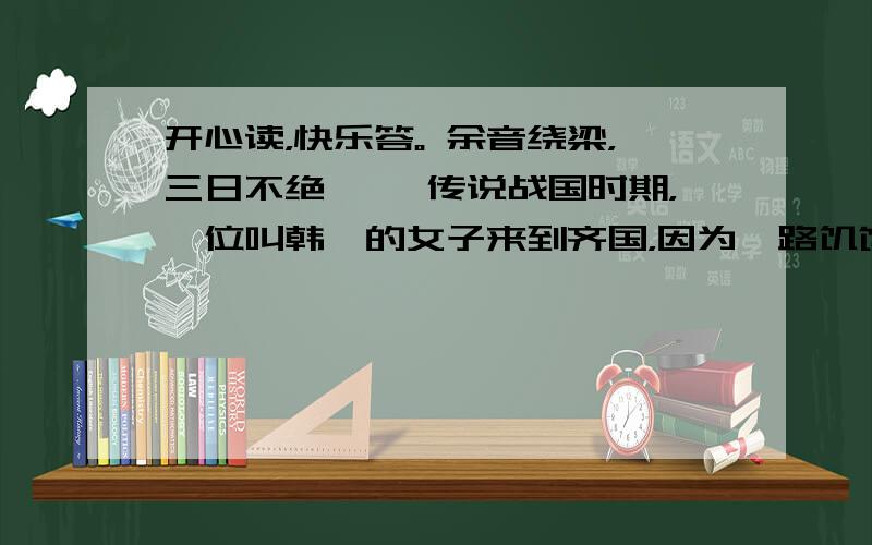 开心读，快乐答。 余音绕梁，三日不绝 　　传说战国时期，一位叫韩娥的女子来到齐国，因为一路饥饿，断粮已好几日了，于是在齐