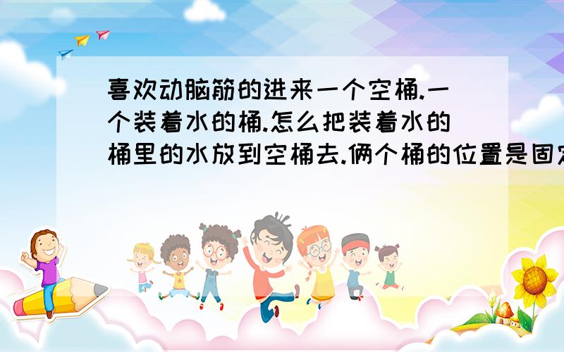 喜欢动脑筋的进来一个空桶.一个装着水的桶.怎么把装着水的桶里的水放到空桶去.俩个桶的位置是固定的(装有水的桶可以升高).