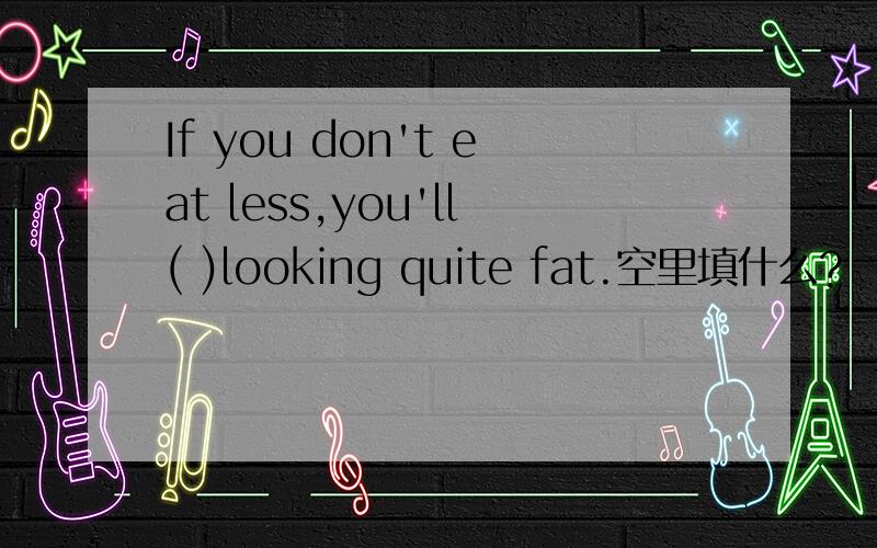 If you don't eat less,you'll( )looking quite fat.空里填什么?