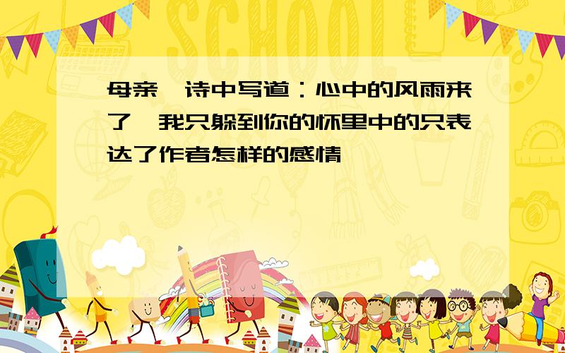 母亲一诗中写道：心中的风雨来了,我只躲到你的怀里中的只表达了作者怎样的感情