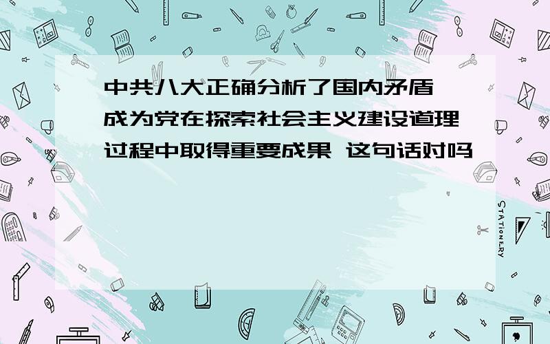 中共八大正确分析了国内矛盾,成为党在探索社会主义建设道理过程中取得重要成果 这句话对吗