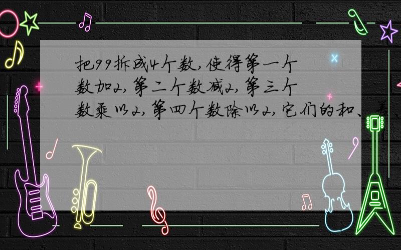 把99拆成4个数,使得第一个数加2,第二个数减2,第三个数乘以2,第四个数除以2,它们的和、差、积、商相等