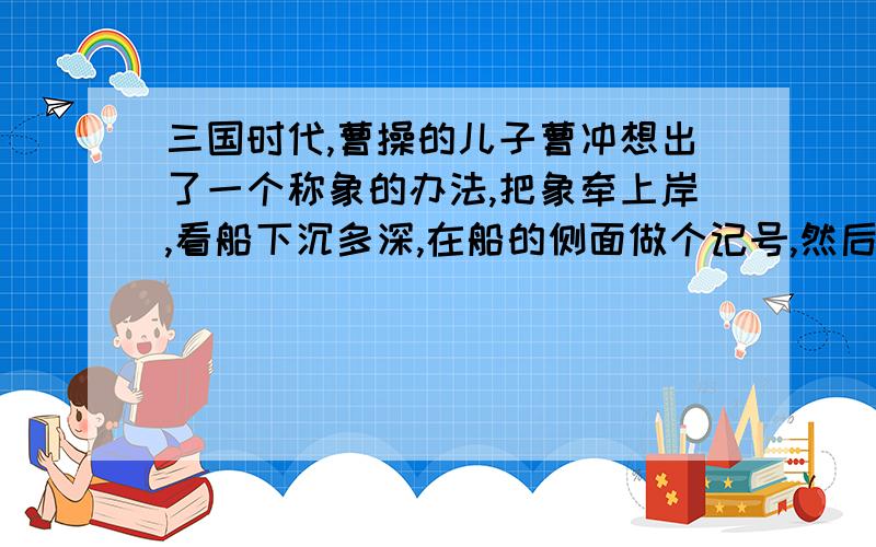 三国时代,曹操的儿子曹冲想出了一个称象的办法,把象牵上岸,看船下沉多深,在船的侧面做个记号,然后牵象上岸,在把石头装上船