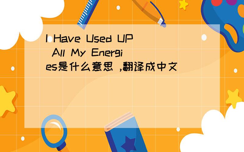 I Have Used UP All My Energies是什么意思 ,翻译成中文