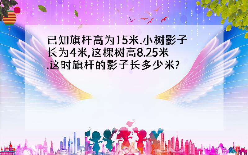 已知旗杆高为15米.小树影子长为4米,这棵树高8.25米.这时旗杆的影子长多少米?