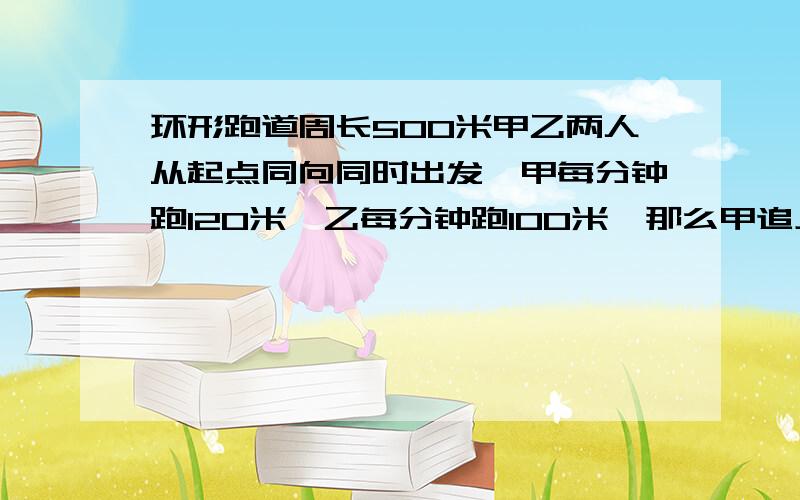 环形跑道周长500米甲乙两人从起点同向同时出发,甲每分钟跑120米,乙每分钟跑100米,那么甲追上乙要多久