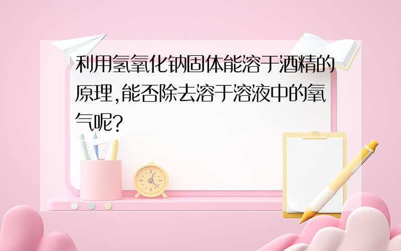 利用氢氧化钠固体能溶于酒精的原理,能否除去溶于溶液中的氧气呢?