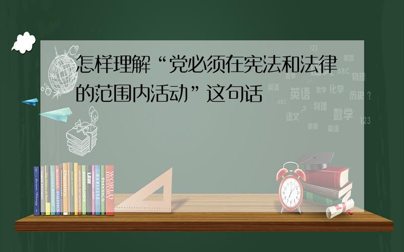 怎样理解“党必须在宪法和法律的范围内活动”这句话