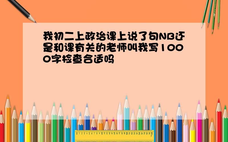 我初二上政治课上说了句NB还是和课有关的老师叫我写1000字检查合适吗