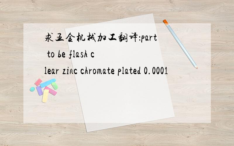 求五金机械加工翻译：part to be flash clear zinc chromate plated 0.0001