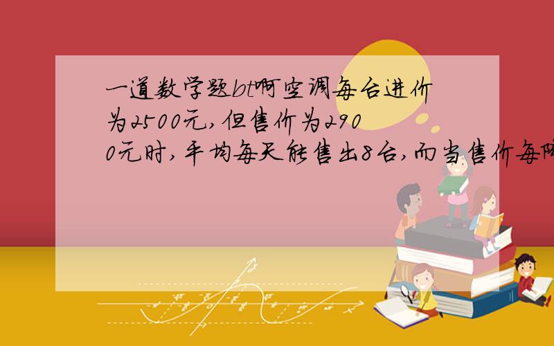 一道数学题bt啊空调每台进价为2500元,但售价为2900元时,平均每天能售出8台,而当售价每降低50元,平均每天就能多