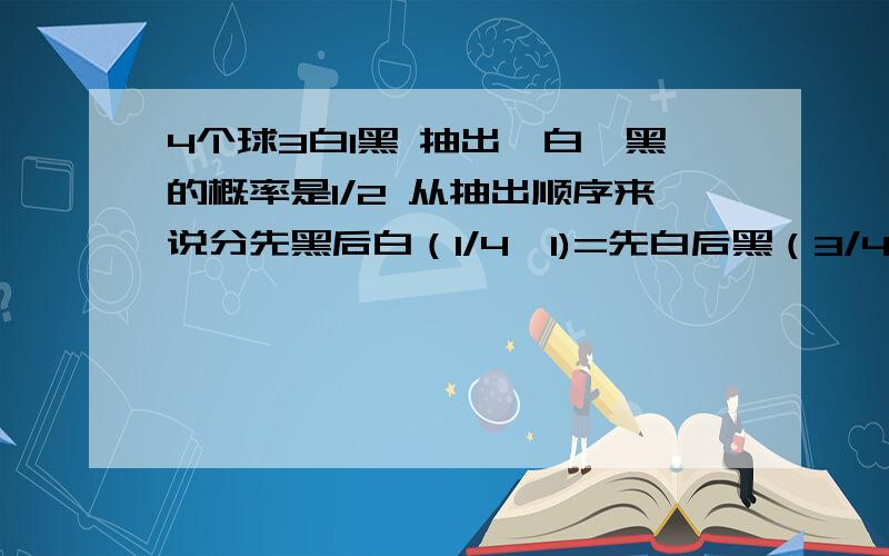 4个球3白1黑 抽出一白一黑的概率是1/2 从抽出顺序来说分先黑后白（1/4*1)=先白后黑（3/4*1/3)=1/2我