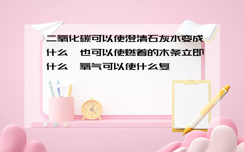 二氧化碳可以使澄清石灰水变成什么,也可以使燃着的木条立即什么,氧气可以使什么复