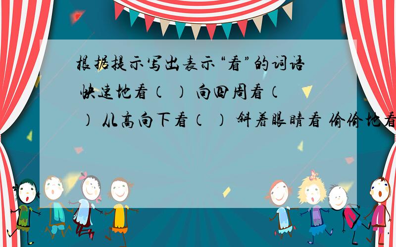 根据提示写出表示“看”的词语 快速地看（ ） 向四周看（ ） 从高向下看（ ） 斜着眼睛看 偷偷地看