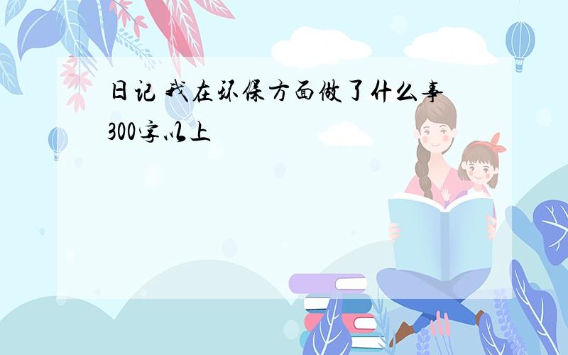 日记 我在环保方面做了什么事300字以上