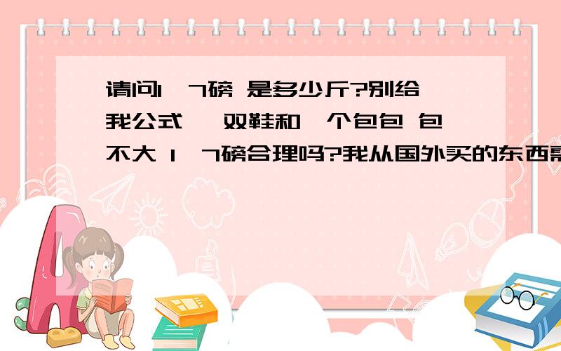 请问1,7磅 是多少斤?别给我公式 一双鞋和一个包包 包不大 1,7磅合理吗?我从国外买的东西需要核对重量