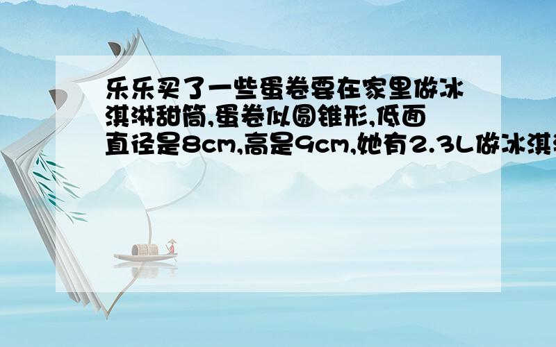 乐乐买了一些蛋卷要在家里做冰淇淋甜筒,蛋卷似圆锥形,低面直径是8cm,高是9cm,她有2.3L做冰淇淋的原料,最多能做多