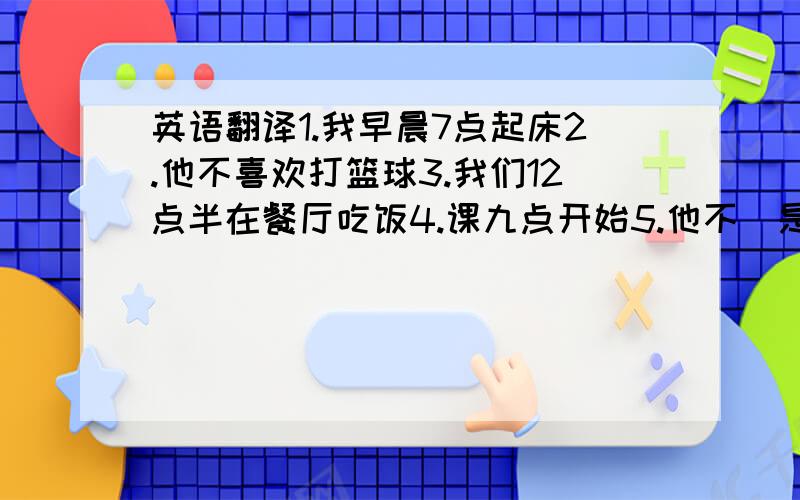 英语翻译1.我早晨7点起床2.他不喜欢打篮球3.我们12点半在餐厅吃饭4.课九点开始5.他不（是）10点睡觉