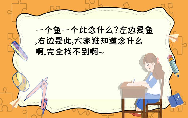 一个鱼一个此念什么?左边是鱼,右边是此,大家谁知道念什么啊.完全找不到啊~