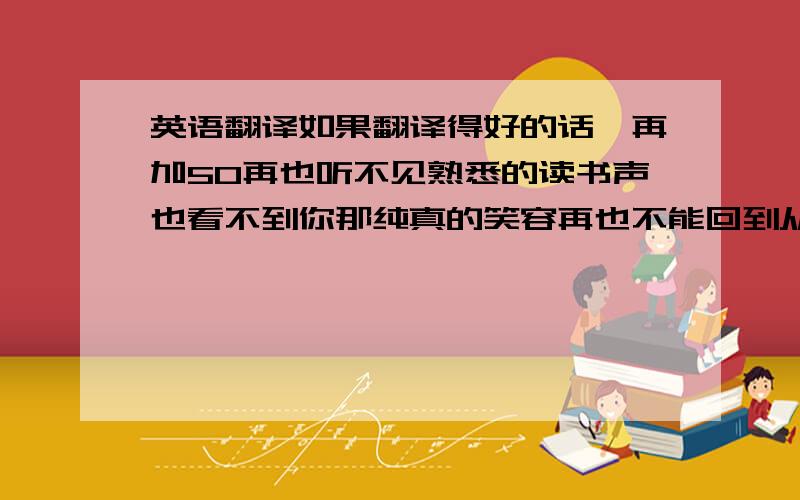 英语翻译如果翻译得好的话,再加50再也听不见熟悉的读书声也看不到你那纯真的笑容再也不能回到从前人也许都是这样一路走来学会