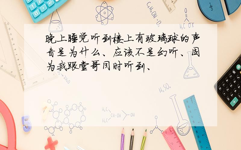 晚上睡觉听到楼上有玻璃球的声音是为什么、应该不是幻听、因为我跟堂哥同时听到、