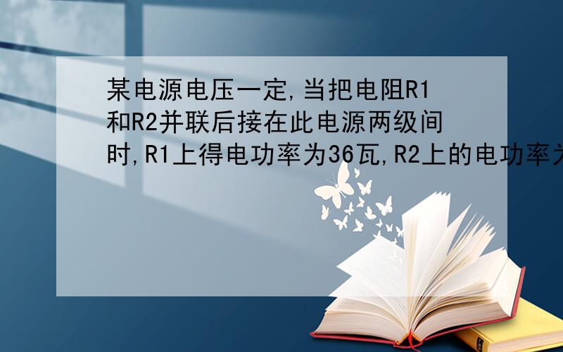 某电源电压一定,当把电阻R1和R2并联后接在此电源两级间时,R1上得电功率为36瓦,R2上的电功率为18瓦.