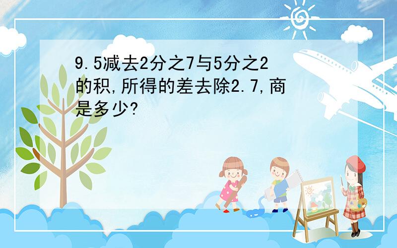 9.5减去2分之7与5分之2的积,所得的差去除2.7,商是多少?