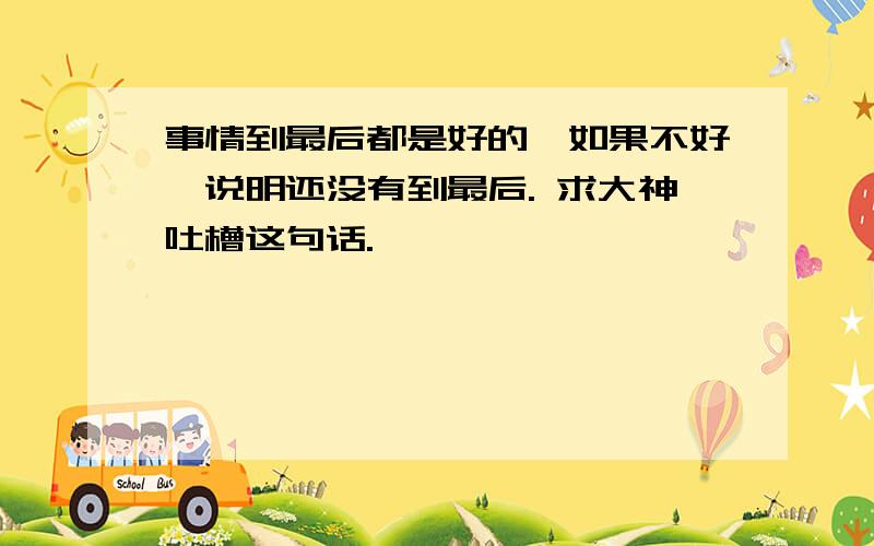 事情到最后都是好的,如果不好,说明还没有到最后. 求大神吐槽这句话.