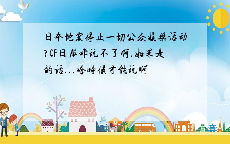 日本地震停止一切公众娱乐活动?CF日服咋玩不了啊.如果是的话...啥时候才能玩啊