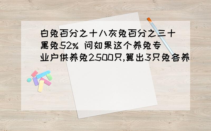 白兔百分之十八灰兔百分之三十黑兔52% 问如果这个养兔专业户供养兔2500只,算出3只兔各养