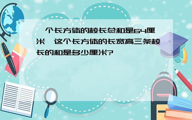 一个长方体的棱长总和是64厘米,这个长方体的长宽高三条棱长的和是多少厘米?