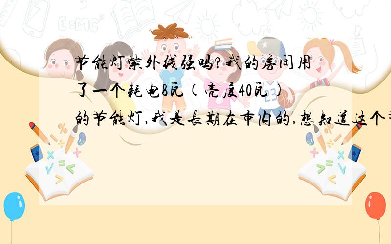 节能灯紫外线强吗?我的房间用了一个耗电8瓦(亮度40瓦)的节能灯,我是长期在市内的,想知道这个节能灯有紫外线吗?因为我想