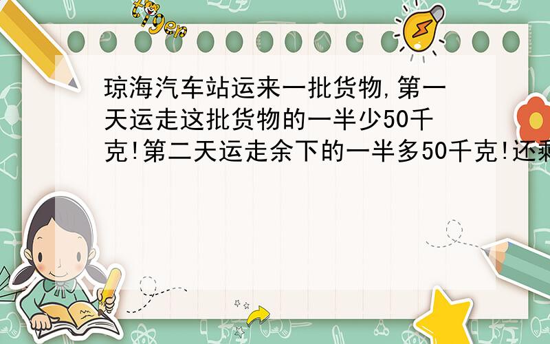 琼海汽车站运来一批货物,第一天运走这批货物的一半少50千克!第二天运走余下的一半多50千克!还剩下 150千克.这批货物