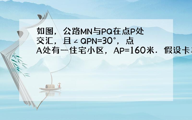 如图，公路MN与PQ在点P处交汇，且∠QPN=30°，点A处有一住宅小区，AP=160米．假设卡车行驶时，周围100米以