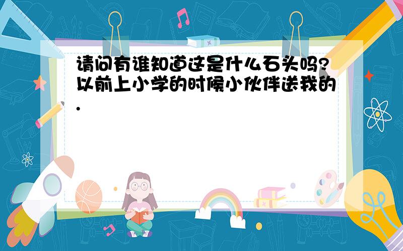 请问有谁知道这是什么石头吗?以前上小学的时候小伙伴送我的.