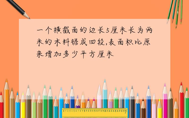 一个横截面的边长5厘米长为两米的木料锯成四段,表面积比原来增加多少平方厘米