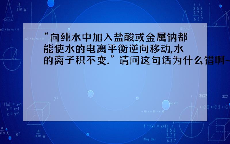 “向纯水中加入盐酸或金属钠都能使水的电离平衡逆向移动,水的离子积不变.” 请问这句话为什么错啊~