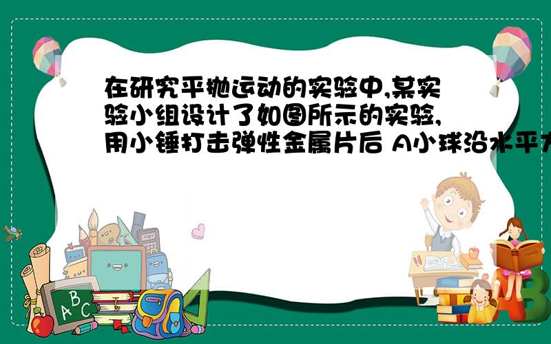 在研究平抛运动的实验中,某实验小组设计了如图所示的实验,用小锤打击弹性金属片后 A小球沿水平方向抛出