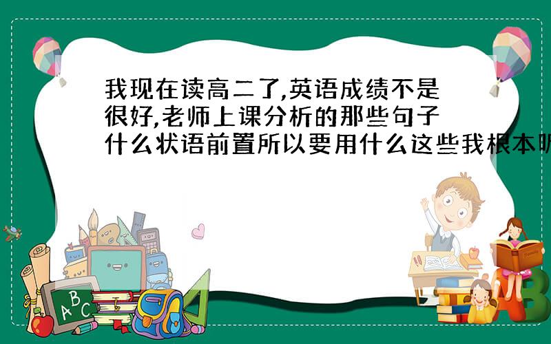 我现在读高二了,英语成绩不是很好,老师上课分析的那些句子什么状语前置所以要用什么这些我根本听不懂也不知道怎么记,想考试是