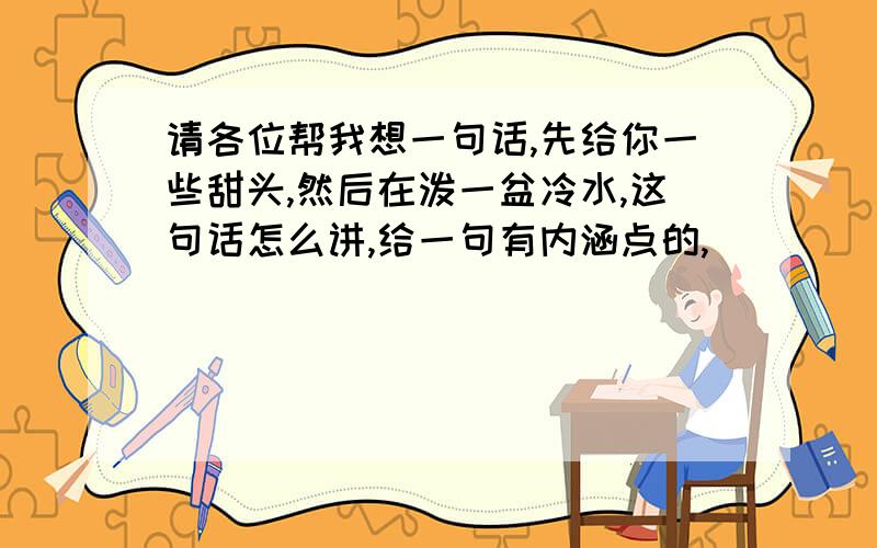 请各位帮我想一句话,先给你一些甜头,然后在泼一盆冷水,这句话怎么讲,给一句有内涵点的,