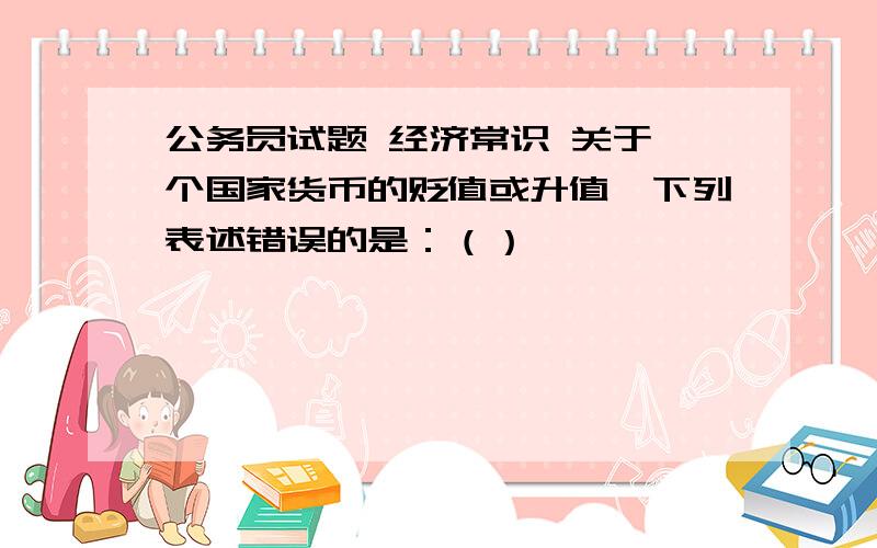 公务员试题 经济常识 关于一个国家货币的贬值或升值,下列表述错误的是：（）