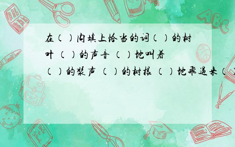 在（）内填上恰当的词（）的树叶 （）的声音 （）地叫着 （）的浆声 （）的树根 （）地飞过来（）的榕树 （）的阳光 （）