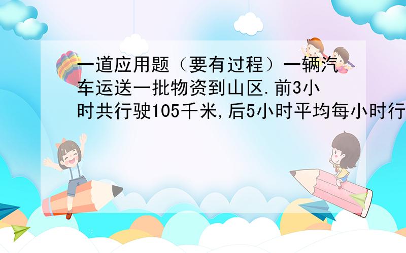 一道应用题（要有过程）一辆汽车运送一批物资到山区.前3小时共行驶105千米,后5小时平均每小时行驶42千米