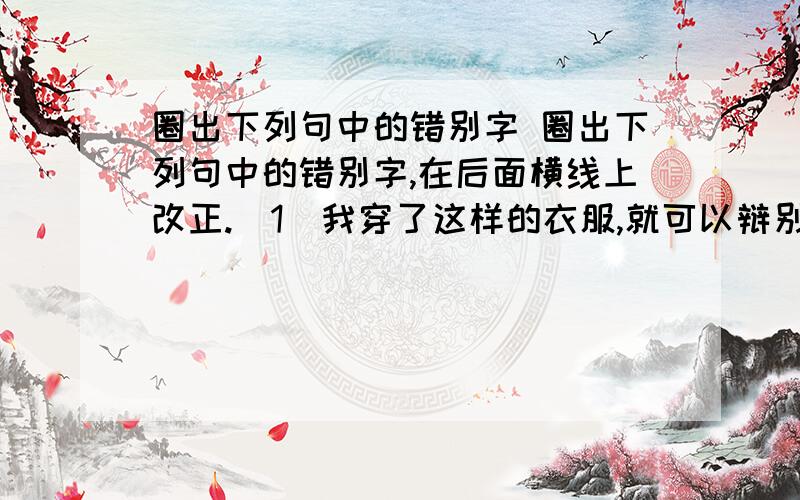 圈出下列句中的错别字 圈出下列句中的错别字,在后面横线上改正.（1）我穿了这样的衣服,就可以辩别出哪些是聪明人,哪些是傻