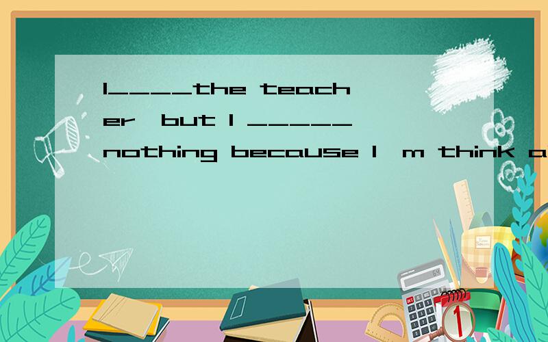 I____the teacher,but I _____nothing because I'm think about