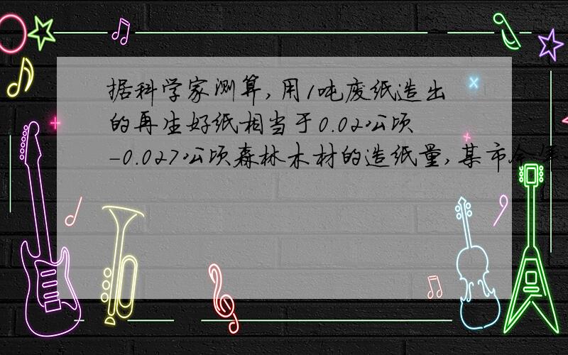 据科学家测算,用1吨废纸造出的再生好纸相当于0.02公顷-0.027公顷森林木材的造纸量,某市今年大约有6.7乘10的四