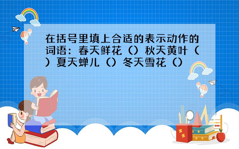 在括号里填上合适的表示动作的词语：春天鲜花（）秋天黄叶（）夏天蝉儿（）冬天雪花（）