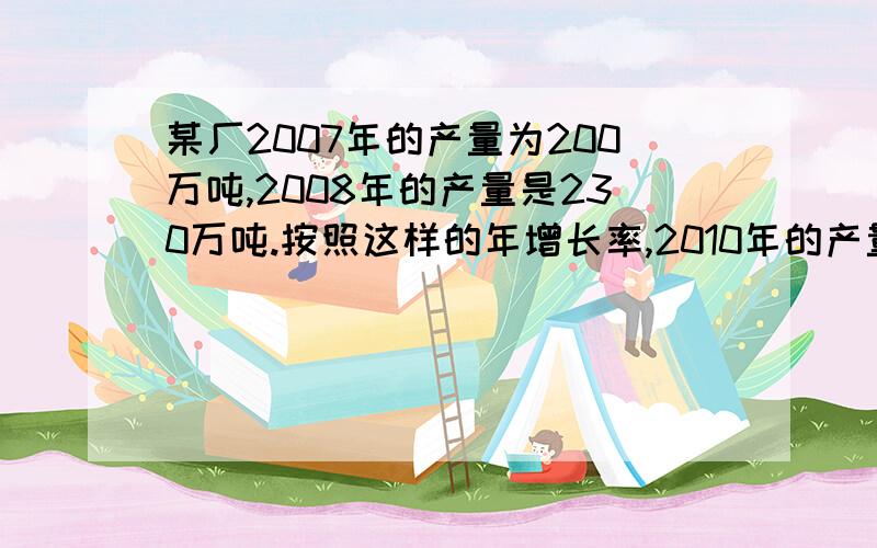 某厂2007年的产量为200万吨,2008年的产量是230万吨.按照这样的年增长率,2010年的产量为多少万吨?4年平