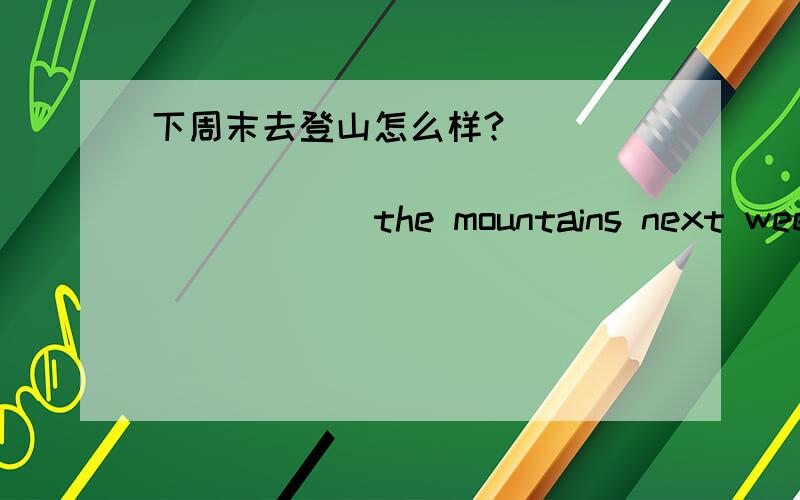 下周末去登山怎么样?_____ ______ _____ _____ the mountains next weeken