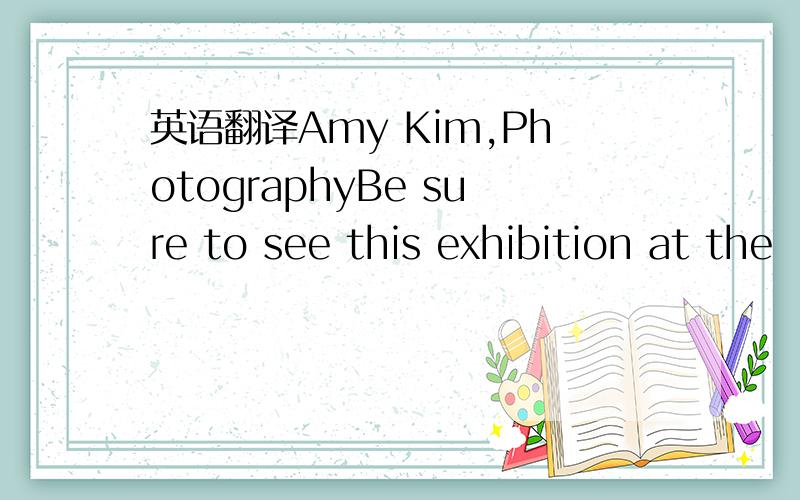 英语翻译Amy Kim,PhotographyBe sure to see this exhibition at the